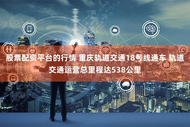股票配资平台的行情 重庆轨道交通18号线通车 轨道交通运营总里程达538公里