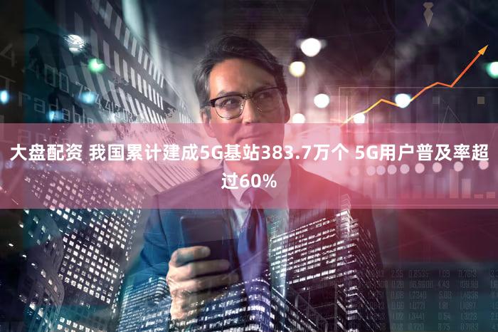 大盘配资 我国累计建成5G基站383.7万个 5G用户普及率超过60%