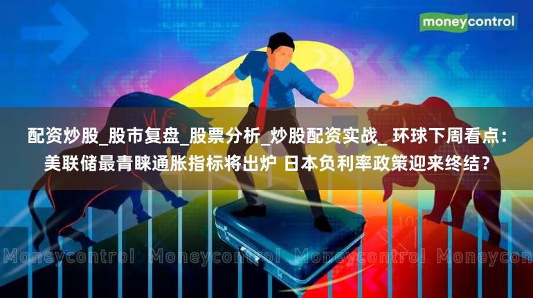 配资炒股_股市复盘_股票分析_炒股配资实战_ 环球下周看点：美联储最青睐通胀指标将出炉 日本负利率政策迎来终结？