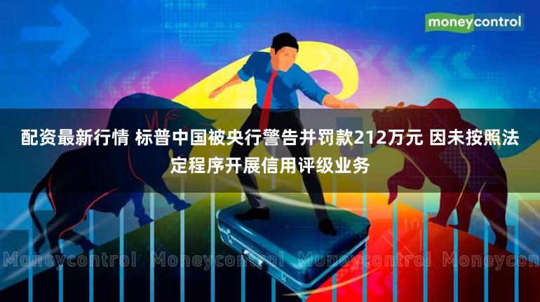 配资最新行情 标普中国被央行警告并罚款212万元 因未按照法定程序开展信用评级业务