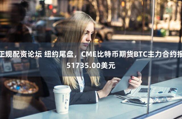 正规配资论坛 纽约尾盘，CME比特币期货BTC主力合约报51735.00美元