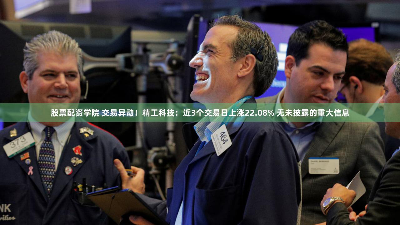 股票配资学院 交易异动！精工科技：近3个交易日上涨22.08% 无未披露的重大信息