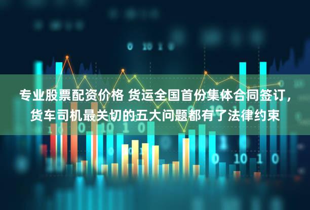 专业股票配资价格 货运全国首份集体合同签订，货车司机最关切的五大问题都有了法律约束