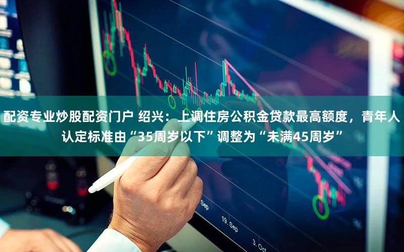 配资专业炒股配资门户 绍兴:上调住房公积金贷款最高额度,青年人认定标准由“35周岁以下”调整为“未满45周岁”