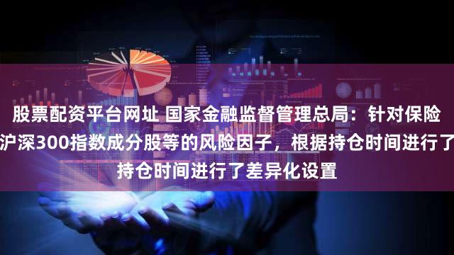 股票配资平台网址 国家金融监督管理总局:针对保险公司投资的沪深300指数成分股等的风险因子,根据持仓时间进行了差异化设置