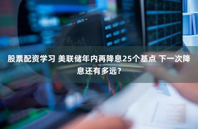 股票配资学习 美联储年内再降息25个基点 下一次降息还有多远?