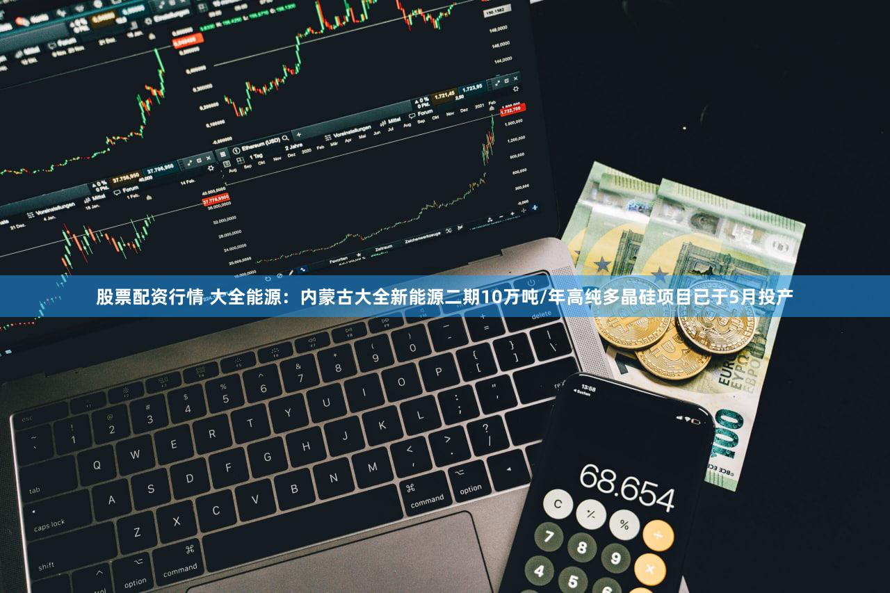 股票配资行情 大全能源:内蒙古大全新能源二期10万吨/年高纯多晶硅项目已于5月投产