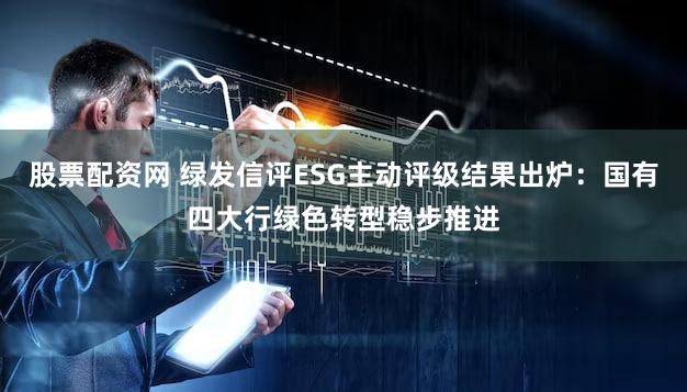 股票配资网 绿发信评ESG主动评级结果出炉:国有四大行绿色转型稳步推进