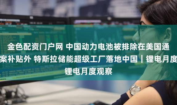 金色配资门户网 中国动力电池被排除在美国通胀法案补贴外 特斯拉储能超级工厂落地中国|锂电月度观察