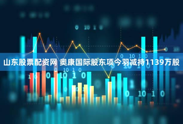 山东股票配资网 奥康国际股东项今羽减持1139万股