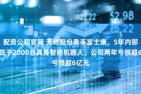 配资公司官网 天奇股份牵手富士康，5年内部署不低于2000台具身智能机器人，公司两年亏损超6亿元