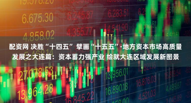 配资网 决胜“十四五” 擘画“十五五”·地方资本市场高质量发展之大连篇：资本蓄力强产业 绘就大连区域发展新图景