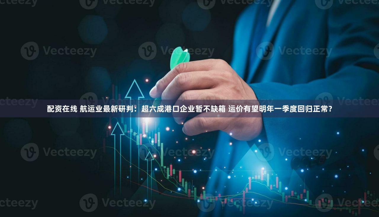 配资在线 航运业最新研判：超六成港口企业暂不缺箱 运价有望明年一季度回归正常？