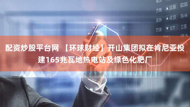 配资炒股平台网 【环球财经】开山集团拟在肯尼亚投建165兆瓦地热电站及绿色化肥厂