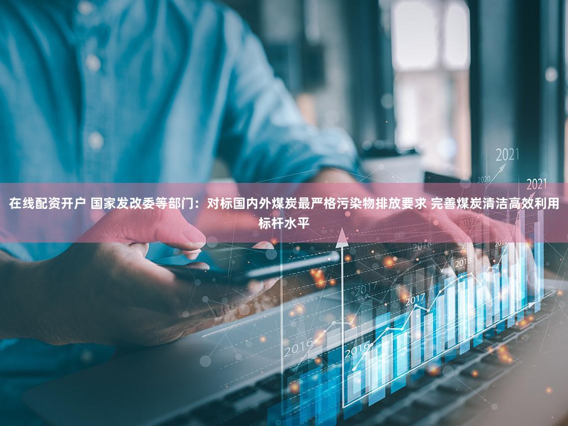 在线配资开户 国家发改委等部门：对标国内外煤炭最严格污染物排放要求 完善煤炭清洁高效利用标杆水平