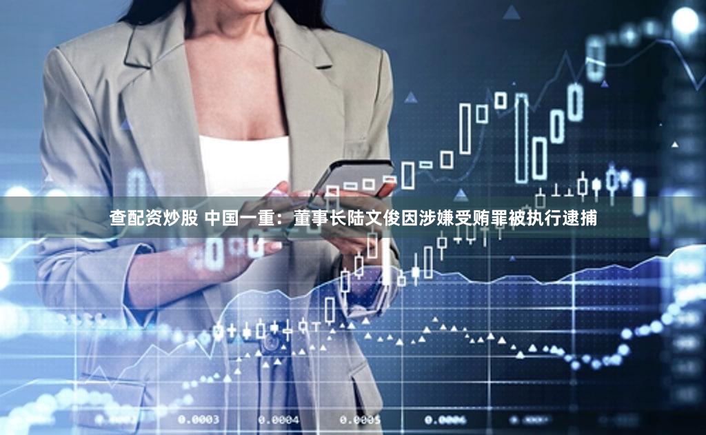 查配资炒股 中国一重：董事长陆文俊因涉嫌受贿罪被执行逮捕
