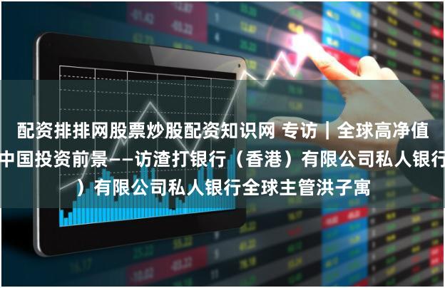 配资排排网股票炒股配资知识网 专访｜全球高净值投资者持续看好中国投资前景——访渣打银行（香港）有限公司私人银行全球主管洪子寓