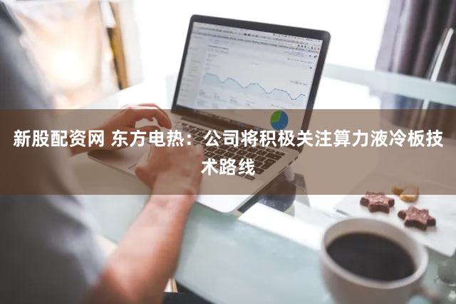 新股配资网 东方电热：公司将积极关注算力液冷板技术路线