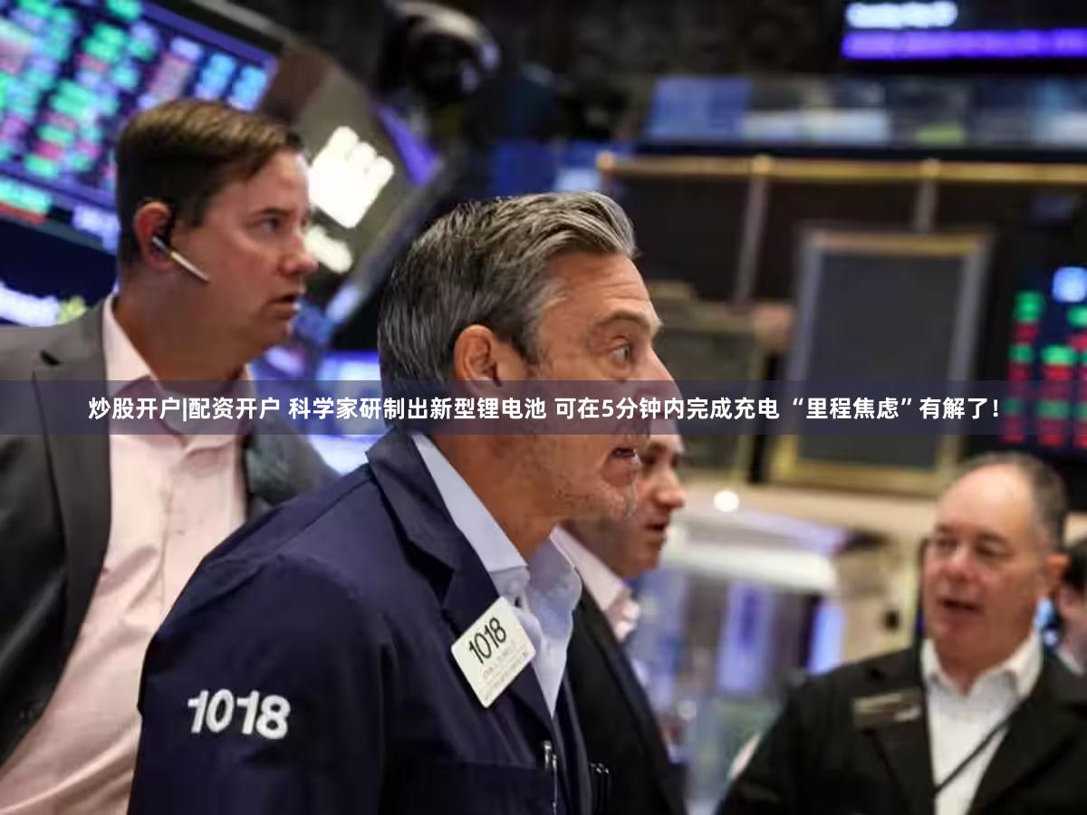 炒股开户|配资开户 科学家研制出新型锂电池 可在5分钟内完成充电 “里程焦虑”有解了！