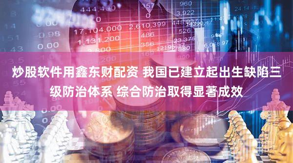 炒股软件用鑫东财配资 我国已建立起出生缺陷三级防治体系 综合防治取得显著成效