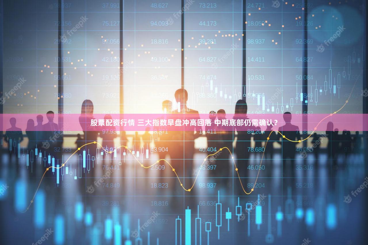 股票配资行情 三大指数早盘冲高回落 中期底部仍需确认？