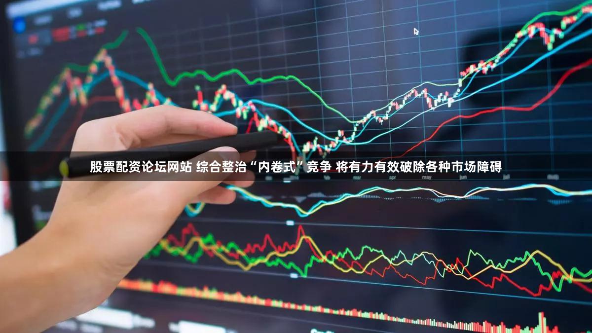 股票配资论坛网站 综合整治“内卷式”竞争 将有力有效破除各种市场障碍