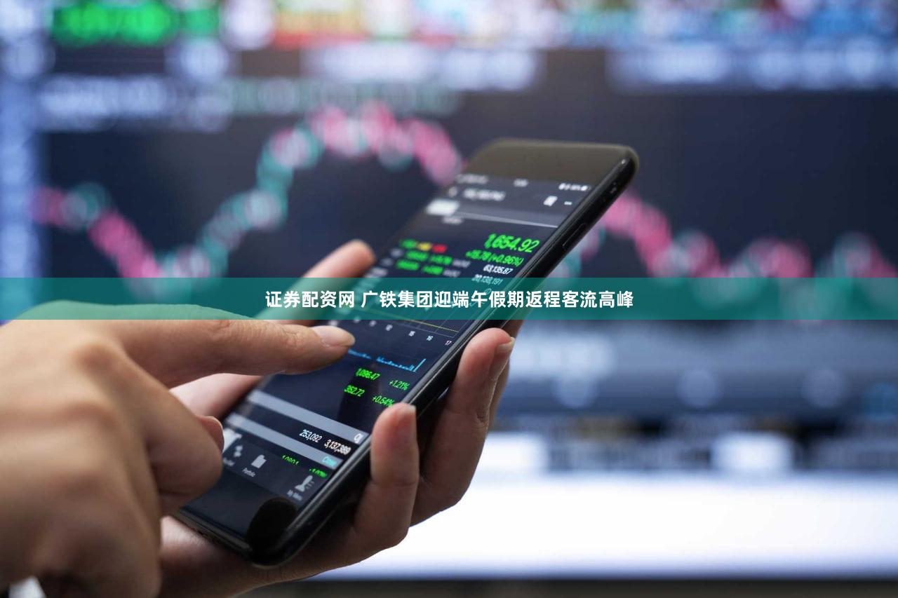 证券配资网 广铁集团迎端午假期返程客流高峰
