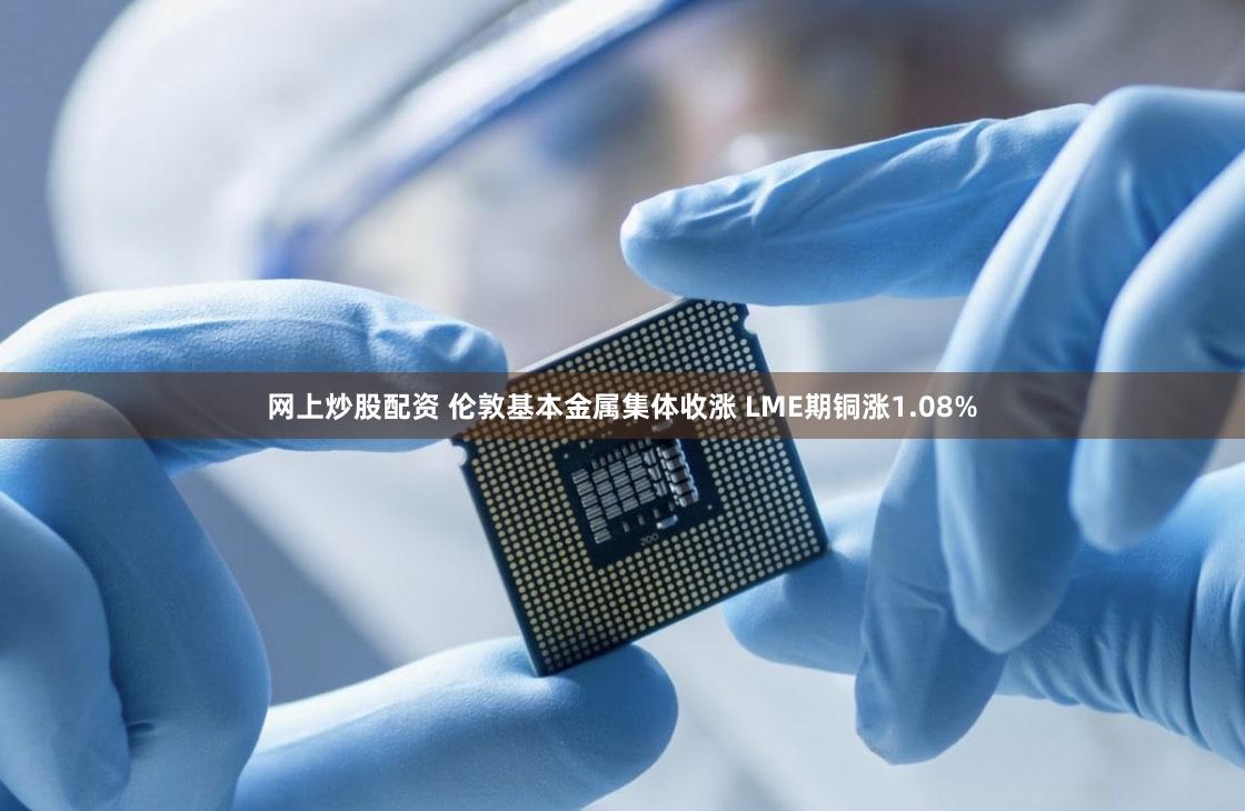 网上炒股配资 伦敦基本金属集体收涨 LME期铜涨1.08%