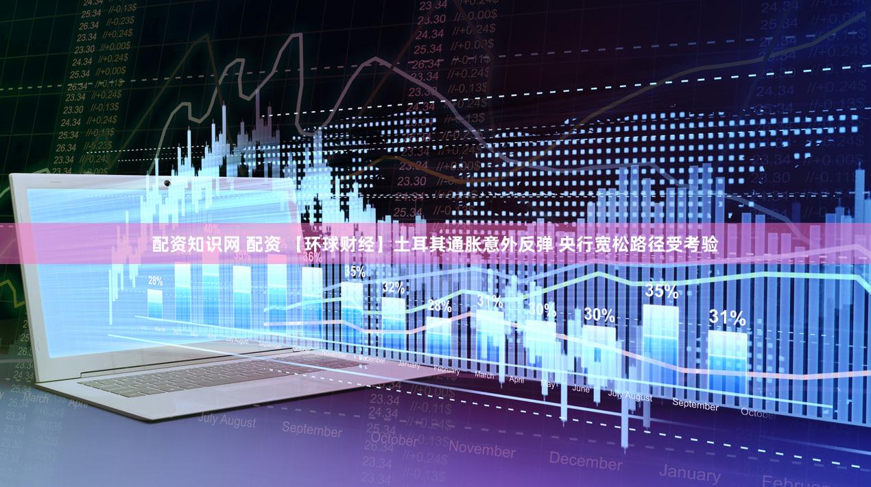 配资知识网 配资 【环球财经】土耳其通胀意外反弹 央行宽松路径受考验