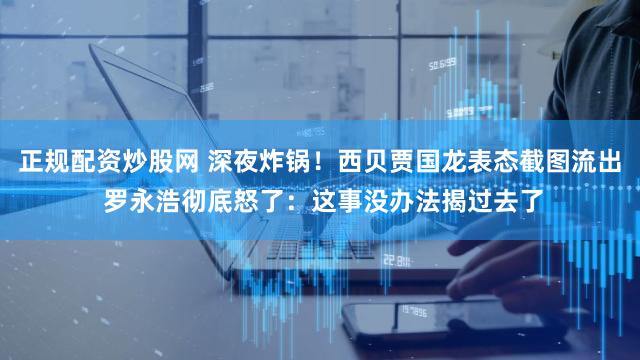 正规配资炒股网 深夜炸锅！西贝贾国龙表态截图流出 罗永浩彻底怒了：这事没办法揭过去了
