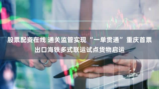 股票配资在线 通关监管实现 “一单贯通” 重庆首票出口海铁多式联运试点货物启运