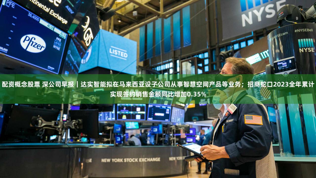 配资概念股票 深公司早报｜达实智能拟在马来西亚设子公司从事智慧空间产品等业务；招商蛇口2023全年累计实现签约销售金额同比增加0.35%