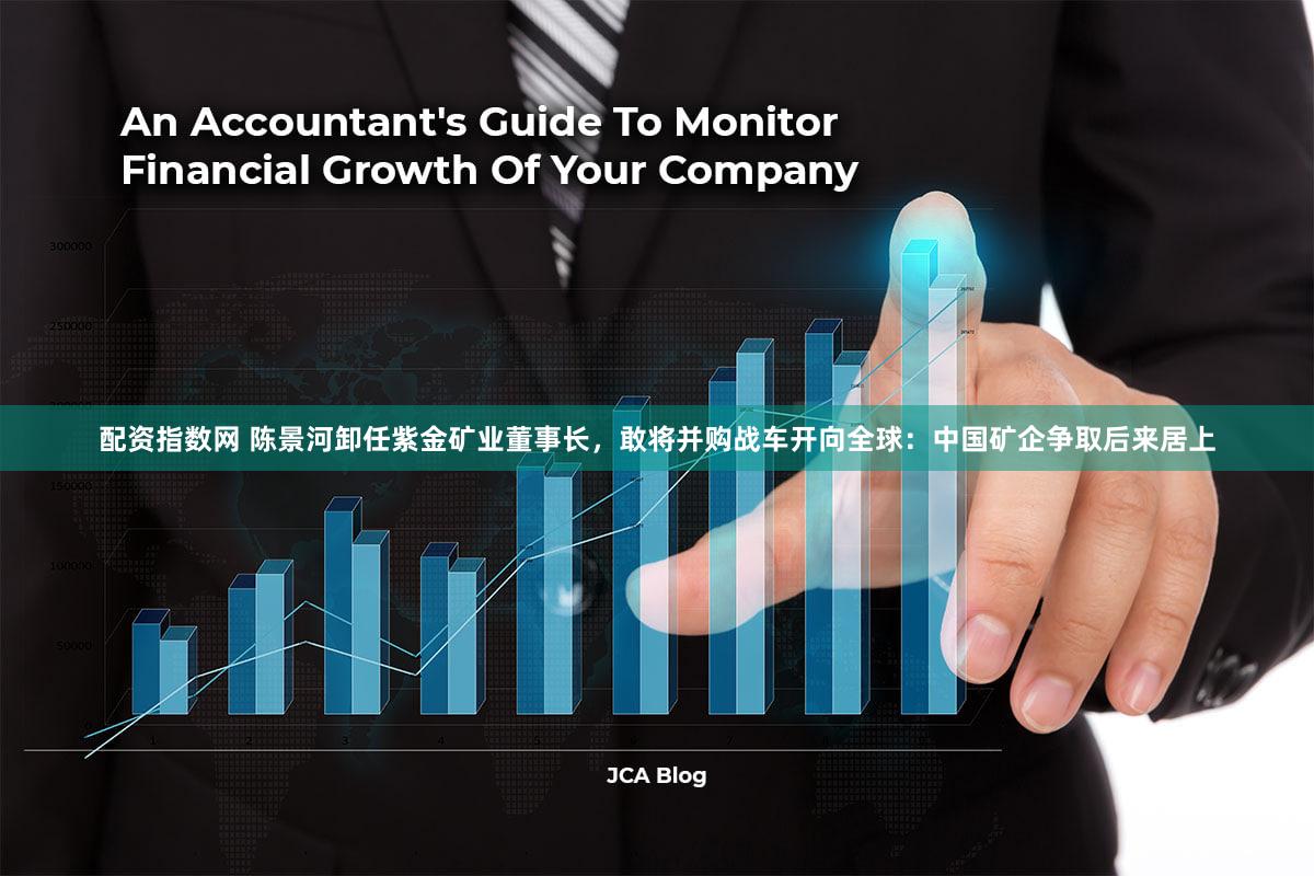 配资指数网 陈景河卸任紫金矿业董事长，敢将并购战车开向全球：中国矿企争取后来居上
