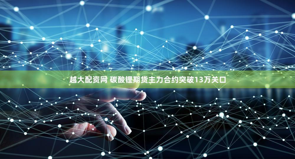 越大配资网 碳酸锂期货主力合约突破13万关口