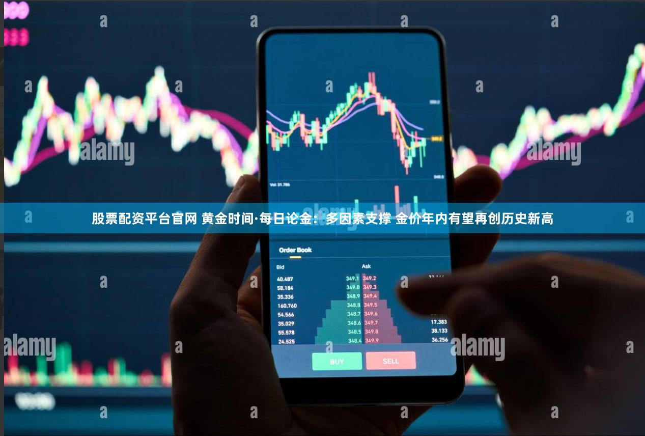 股票配资平台官网 黄金时间·每日论金：多因素支撑 金价年内有望再创历史新高