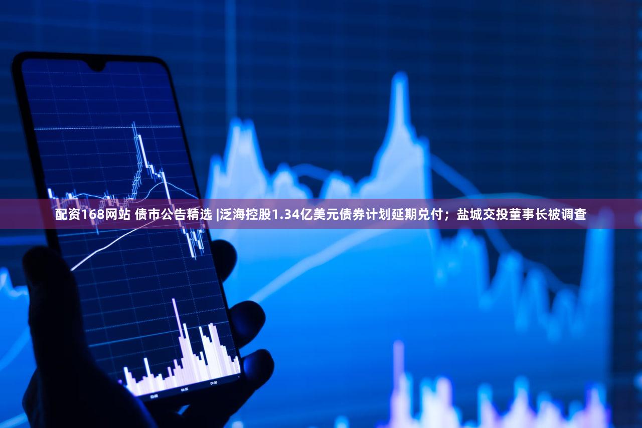 配资168网站 债市公告精选 |泛海控股1.34亿美元债券计划延期兑付；盐城交投董事长被调查