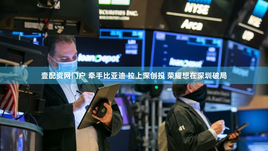 壹配资网门户 牵手比亚迪 拉上深创投 荣耀想在深圳破局