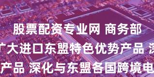股票配资专业网 商务部：中方愿扩大进口东盟特色优势产品 深化与东盟各国跨境电商合作