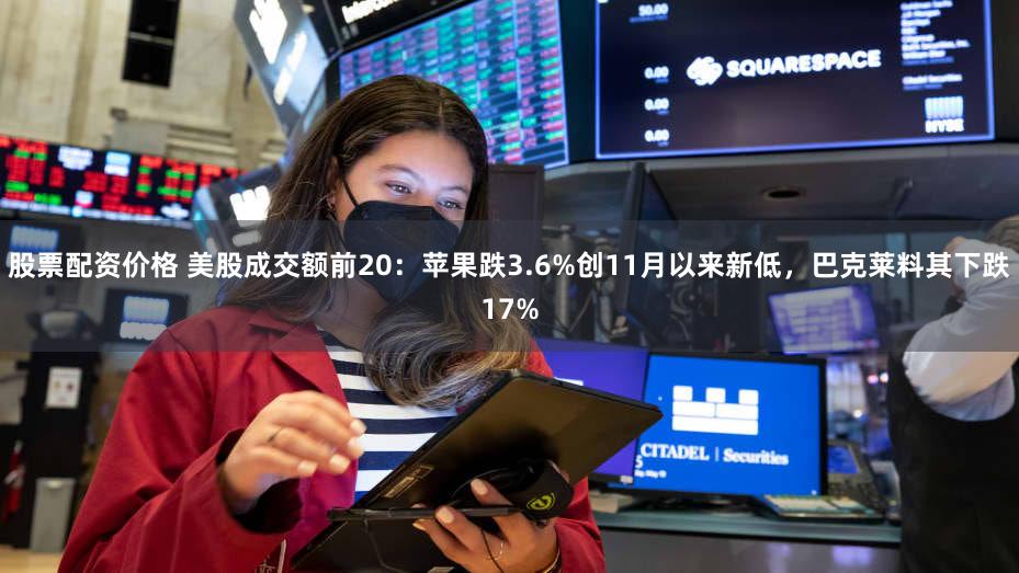 股票配资价格 美股成交额前20：苹果跌3.6%创11月以来新低，巴克莱料其下跌17%