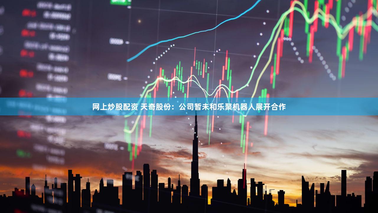 网上炒股配资 天奇股份：公司暂未和乐聚机器人展开合作