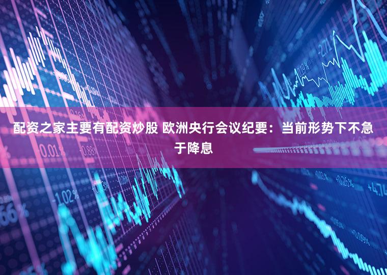 配资之家主要有配资炒股 欧洲央行会议纪要：当前形势下不急于降息