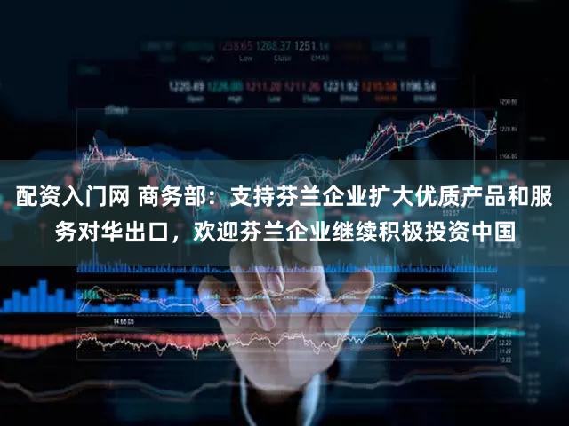 配资入门网 商务部：支持芬兰企业扩大优质产品和服务对华出口，欢迎芬兰企业继续积极投资中国