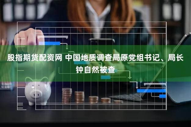 股指期货配资网 中国地质调查局原党组书记、局长钟自然被查