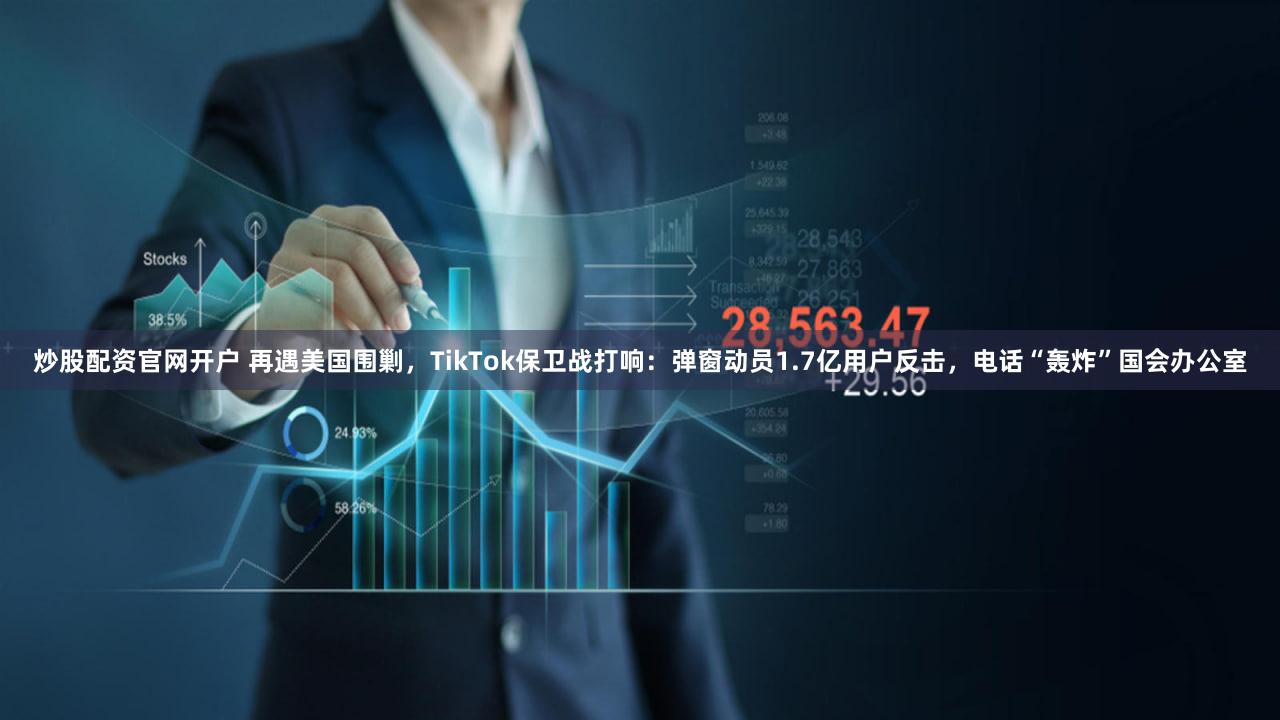 炒股配资官网开户 再遇美国围剿，TikTok保卫战打响：弹窗动员1.7亿用户反击，电话“轰炸”国会办公室