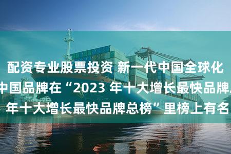 配资专业股票投资 新一代中国全球化企业持续崛起 中国品牌在“2023 年十大增长最快品牌总榜”里榜上有名