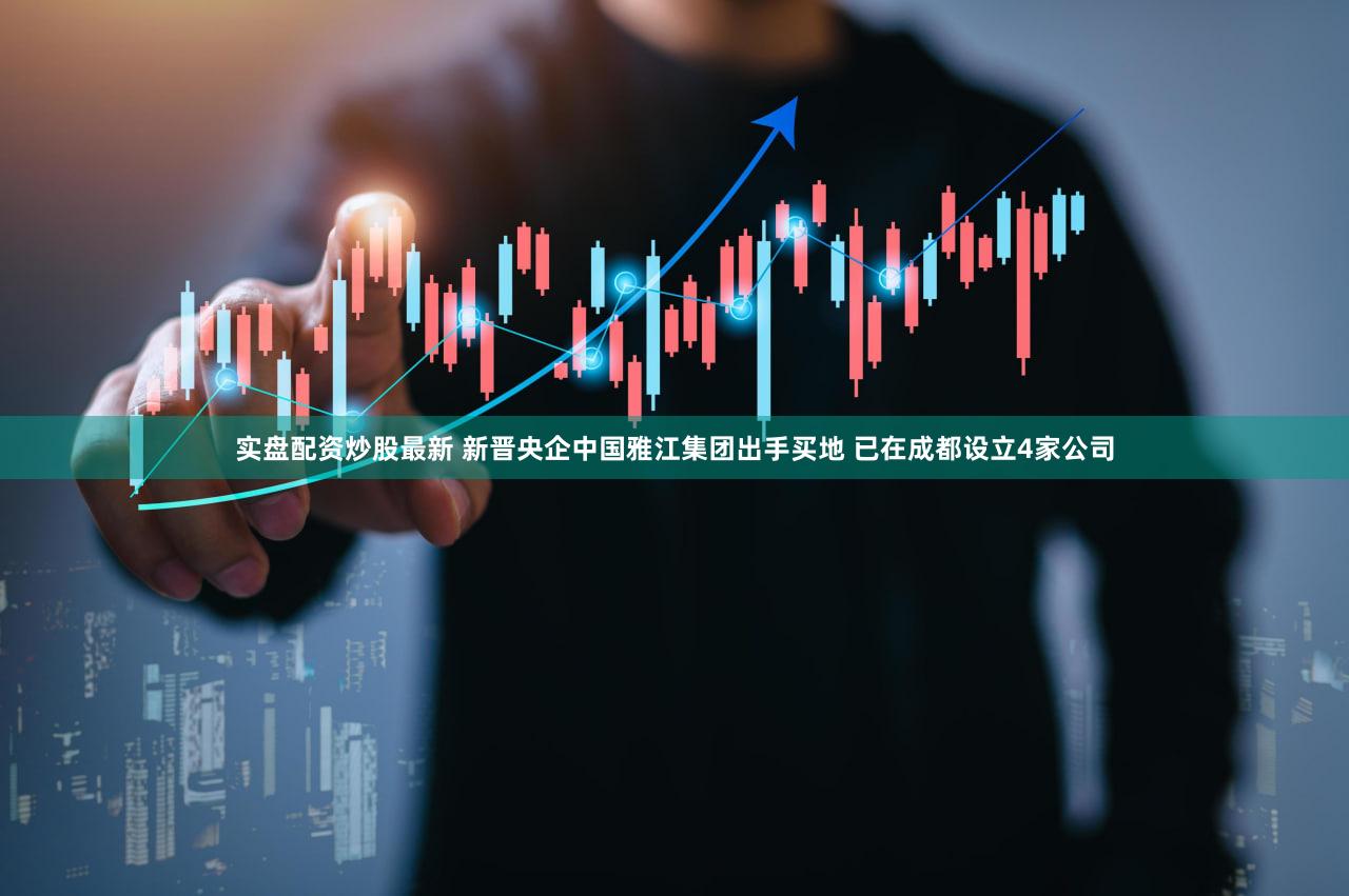 实盘配资炒股最新 新晋央企中国雅江集团出手买地 已在成都设立4家公司