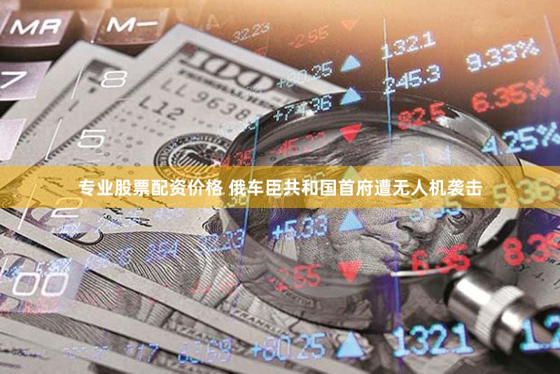 专业股票配资价格 俄车臣共和国首府遭无人机袭击