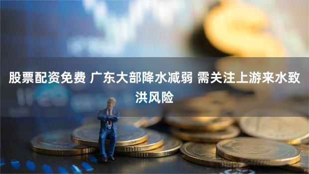 股票配资免费 广东大部降水减弱 需关注上游来水致洪风险