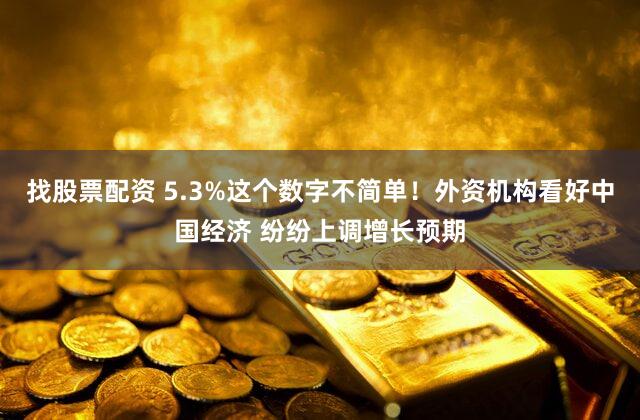 找股票配资 5.3%这个数字不简单！外资机构看好中国经济 纷纷上调增长预期