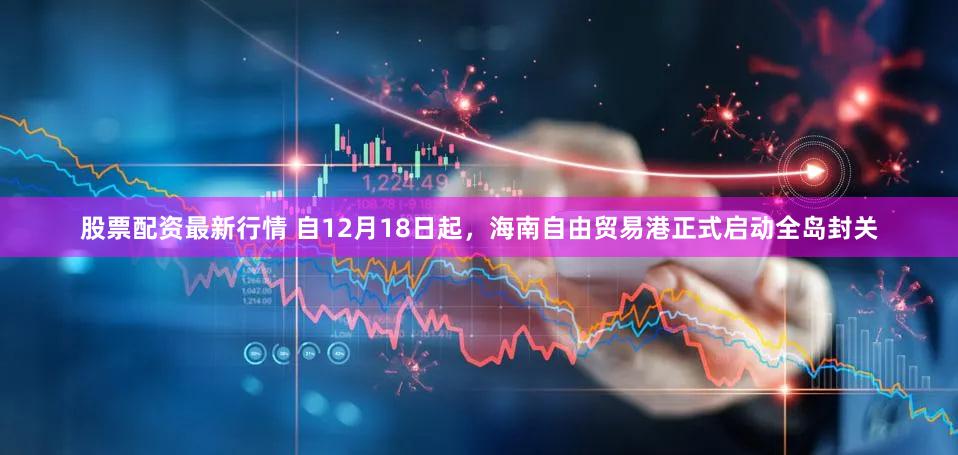 股票配资最新行情 自12月18日起,海南自由贸易港正式启动全岛封关